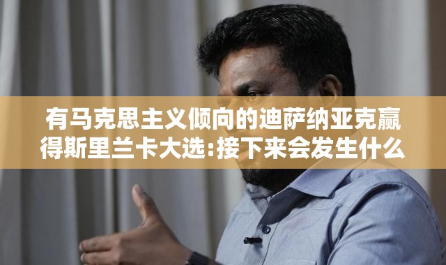 有马克思主义倾向的迪萨纳亚克赢得斯里兰卡大选:接下来会发生什么?