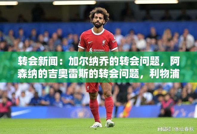 转会新闻：加尔纳乔的转会问题，阿森纳的吉奥雷斯的转会问题，利物浦的萨拉赫的转会问题