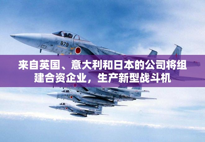 来自英国、意大利和日本的公司将组建合资企业，生产新型战斗机